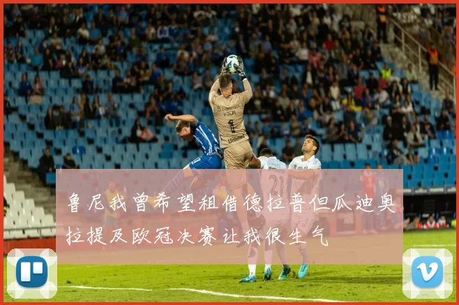 鲁尼我曾希望租借德拉普但瓜迪奥拉提及欧冠决赛让我很生气