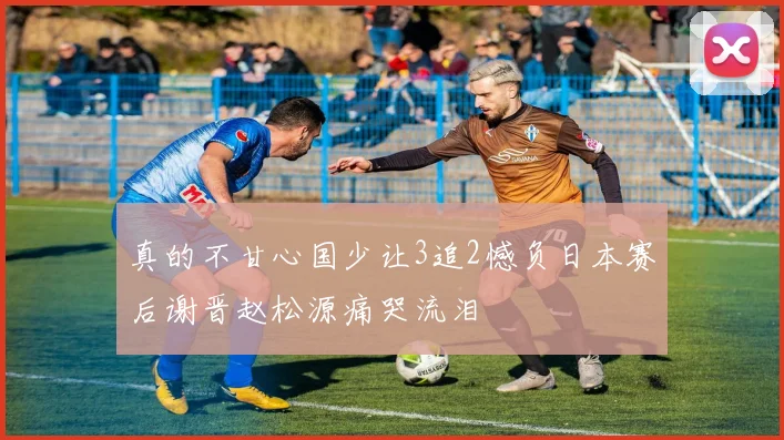 真的不甘心国少让3追2憾负日本赛后谢晋赵松源痛哭流泪