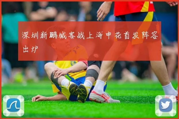 深圳新鹏城客战上海申花首发阵容出炉